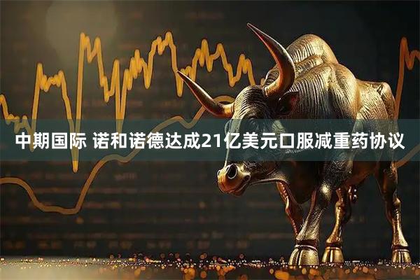 中期国际 诺和诺德达成21亿美元口服减重药协议