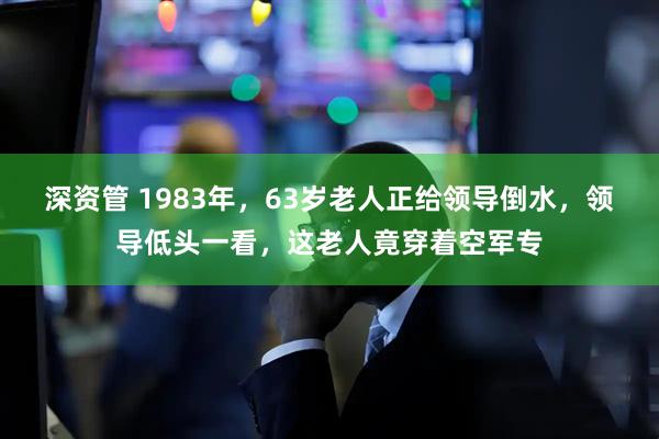 深资管 1983年，63岁老人正给领导倒水，领导低头一看，这老人竟穿着空军专