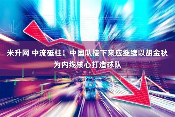 米升网 中流砥柱！中国队接下来应继续以胡金秋为内线核心打造球队