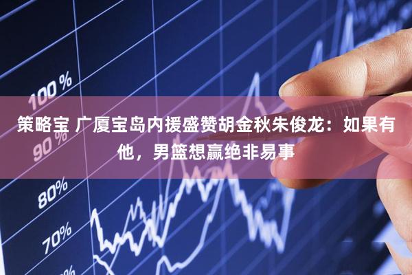 策略宝 广厦宝岛内援盛赞胡金秋朱俊龙：如果有他，男篮想赢绝非易事
