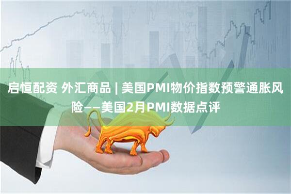 启恒配资 外汇商品 | 美国PMI物价指数预警通胀风险——美国2月PMI数据点评
