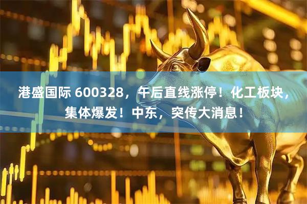 港盛国际 600328，午后直线涨停！化工板块，集体爆发！中东，突传大消息！