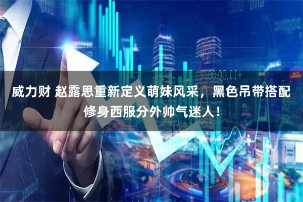威力财 赵露思重新定义萌妹风采，黑色吊带搭配修身西服分外帅气迷人！