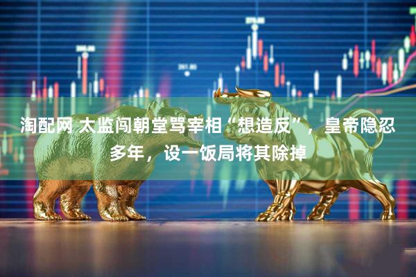 淘配网 太监闯朝堂骂宰相“想造反”，皇帝隐忍多年，设一饭局将其除掉