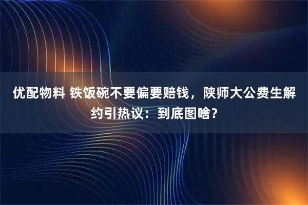 优配物料 铁饭碗不要偏要赔钱，陕师大公费生解约引热议：到底图啥？