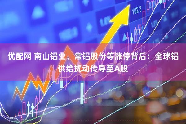 优配网 南山铝业、常铝股份等涨停背后：全球铝供给扰动传导至A股