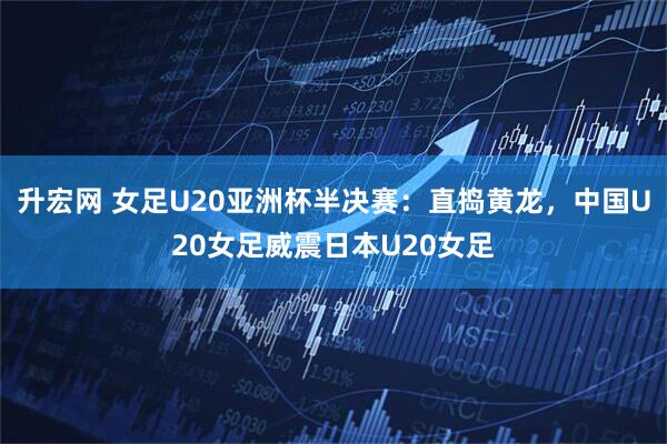 升宏网 女足U20亚洲杯半决赛：直捣黄龙，中国U20女足威震日本U20女足