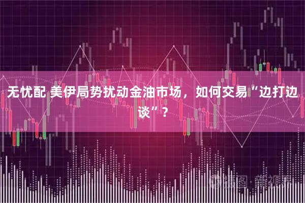 无忧配 美伊局势扰动金油市场，如何交易“边打边谈”？