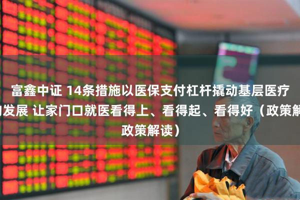 富鑫中证 14条措施以医保支付杠杆撬动基层医疗机构发展 让家门口就医看得上、看得起、看得好（政策解读）