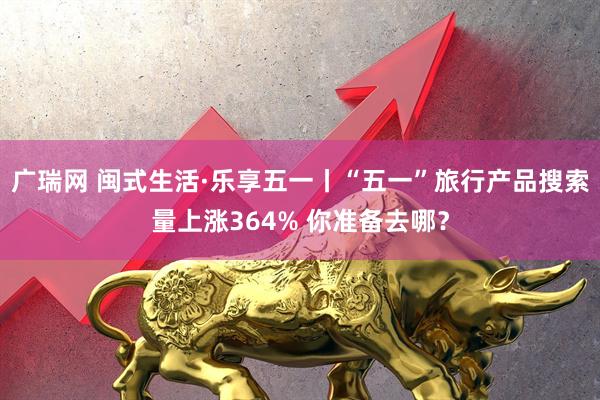 广瑞网 闽式生活·乐享五一丨“五一”旅行产品搜索量上涨364% 你准备去哪？