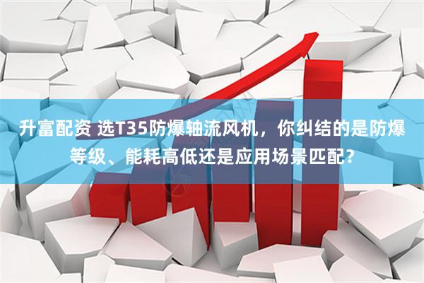 升富配资 选T35防爆轴流风机，你纠结的是防爆等级、能耗高低还是应用场景匹配？