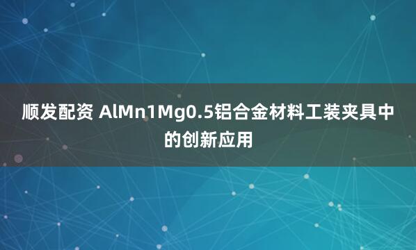 顺发配资 AlMn1Mg0.5铝合金材料工装夹具中的创新应用
