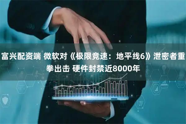 富兴配资端 微软对《极限竞速：地平线6》泄密者重拳出击 硬件封禁近8000年
