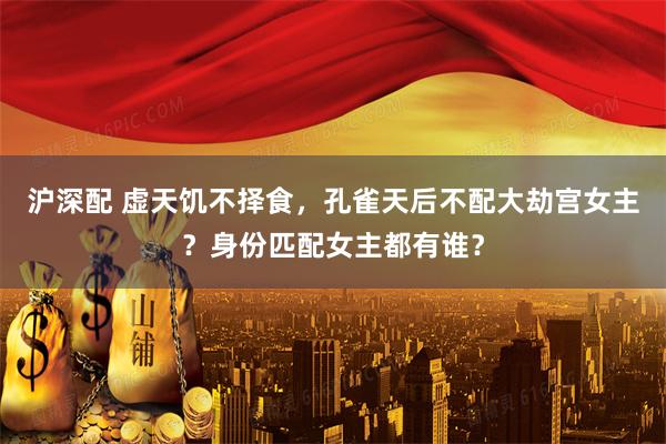 沪深配 虚天饥不择食，孔雀天后不配大劫宫女主？身份匹配女主都有谁？