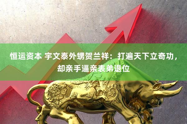 恒运资本 宇文泰外甥贺兰祥：打遍天下立奇功，却亲手逼亲表弟退位