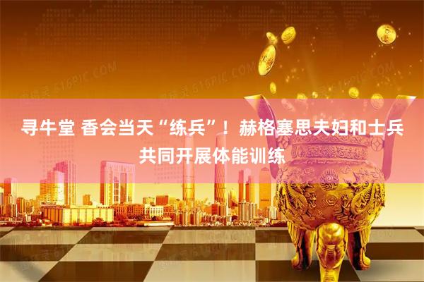 寻牛堂 香会当天“练兵”！赫格塞思夫妇和士兵共同开展体能训练