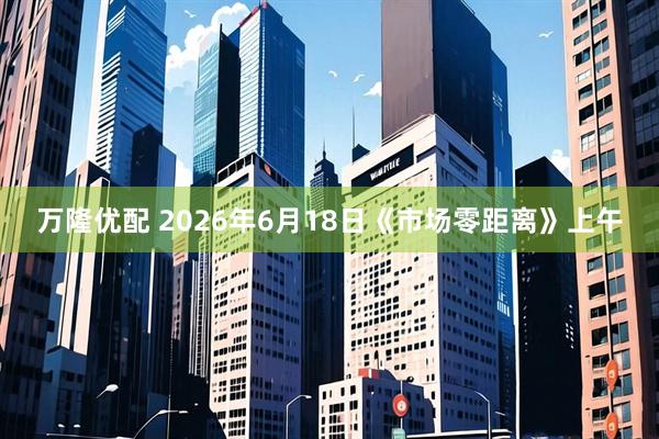 万隆优配 2026年6月18日《市场零距离》上午