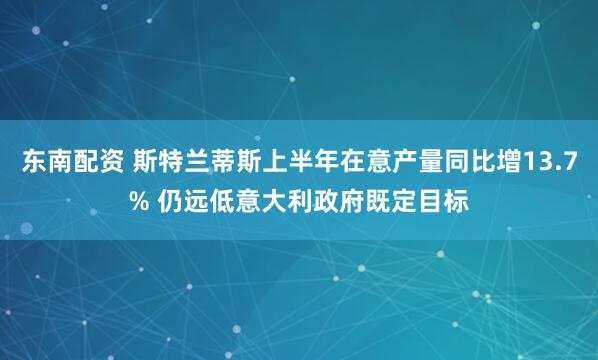 东南配资 斯特兰蒂斯上半年在意产量同比增13.7% 仍远低意大利政府既定目标