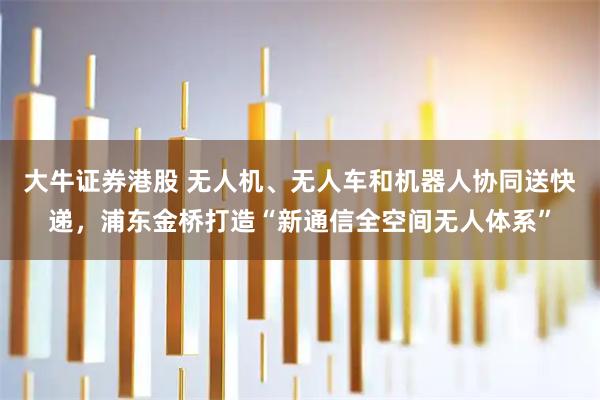 大牛证券港股 无人机、无人车和机器人协同送快递，浦东金桥打造“新通信全空间无人体系”