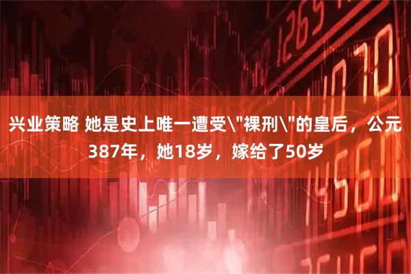兴业策略 她是史上唯一遭受＂裸刑＂的皇后，公元387年，她18岁，嫁给了50岁